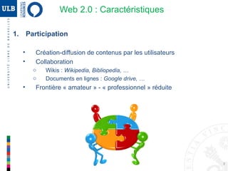 3
Web 2.0 : Caractéristiques
1. Participation
• Création-diffusion de contenus par les utilisateurs
• Collaboration
o Wikis : Wikipedia, Bibliopedia, …
o Documents en lignes : Google drive, …
• Frontière « amateur » - « professionnel » réduite
 