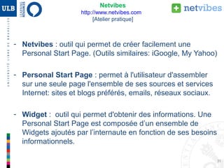 35
- Netvibes : outil qui permet de créer une Personal Start Page.
- Personal Start Page : permet à l'utilisateur d'assembler sur une seule
page l'ensemble de ses sources et services Internet : sites et blogs
préférés, emails, réseaux sociaux.
- Widget : outil qui permet d'obtenir des informations. Une Personal
Start Page est composée d’un ensemble de Widgets ajoutés par
l’internaute en fonction de ses besoins informationnels.
Web 2.0 : Netvibes [Atelier pratique]
 