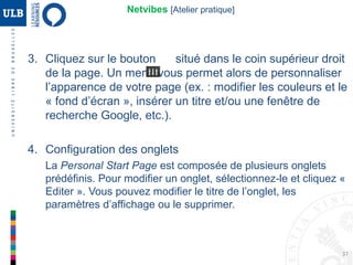 37
5. Configuration des widgets
Cliquez sur le bouton intitulé « Ajouter du contenu » situé dans le
coin supérieur gauche de la page.
Web 2.0 : Netvibes [Atelier pratique]
Essentiels : outils les plus utilisés par la communauté
Netvibes. Mail, Twitter, Facebook, Social Search, ...
Catégories : ajouter un flux d’actualités (actualités,
sport, divertissement, ...)
Flux : permet d’ajouter des flux RSS
MisoData : services payants (statistiques,...)
Pour utiliser ces outils, il faut cliquer sur l’un d’entre eux, remplir les
instructions de configuration et valider en cliquant sur « Ajouter à ma page »
 