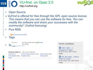 46
• Open Source
« VuFind is offered for free through the GPL open source license. This
means that you can use the software for free. You can modify the
software and share your successes with the community!” (Vufind
licensing)
• Flux RSS
• Tags
• Suggestions
VU-find, un OPAC 2.0
http://vufind.org
OPAC 2.0
 