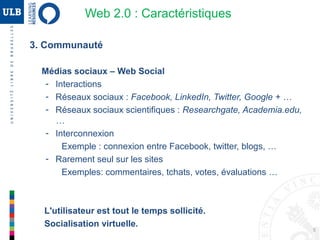 5
3. Communauté
Médias sociaux – Web Social
- Interactions
- Réseaux sociaux : Facebook, LinkedIn, Twitter, Google + …
- Réseaux sociaux scientifiques : Researchgate, Academia.edu, …
- Interconnexion
 connexion entre Facebook, Twitter, blogs, …
- Rarement seul sur les sites
 commentaires, tchats, votes, évaluations …
L'utilisateur est tout le temps sollicité.
Socialisation virtuelle.
Web 2.0 : Caractéristiques
 