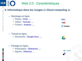 7
5. Informatique dans les nuages (« Cloud computing »)
Exemples
– Stockage en ligne
• Photos : Flickr, …
• Vidéos : Youtube, …
• Fichiers : dropbox, …
– Travail en ligne
• Documents : Google drive, …
• Présentations : Prezi
– Partage en ligne (exemples ...)
• Présentation : Slideshare, …
• Signets : Delicious, …
Web 2.0 : Caractéristiques
 