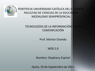 PONTIFICIA UNIVERSIDAD CATÓLICA DEL ECUADOR
   FACULTAD DE CIENCIAS DE LA EDUCACIÓN
         MODALIDAD SEMIPRESENCIAL


    TECNOLOGÍAS DE LA INFORMACIÓN Y DE LA
              COMUNICACIÓN

              Prof. Marlon Ovando

                    WEB 2.0

            Nombre: Stephany Espinel

         Quito, 29 de Septiembre de 2012
 