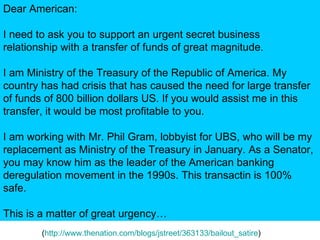 ( http://www.thenation.com/blogs/jstreet/363133/bailout_satire )  Dear American: I need to ask you to support an urgent secret business relationship with a transfer of funds of great magnitude. I am Ministry of the Treasury of the Republic of America. My country has had crisis that has caused the need for large transfer of funds of 800 billion dollars US. If you would assist me in this transfer, it would be most profitable to you. I am working with Mr. Phil Gram, lobbyist for UBS, who will be my replacement as Ministry of the Treasury in January. As a Senator, you may know him as the leader of the American banking deregulation movement in the 1990s. This transactin is 100% safe. This is a matter of great urgency… 