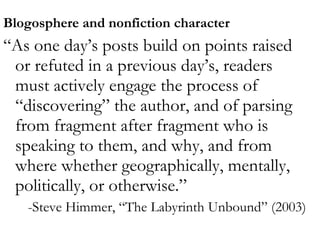 Platforms  Blogosphere and nonfiction character “ As one day’s posts build on points raised or refuted in a previous day’s, readers must actively engage the process of “discovering” the author, and of parsing from fragment after fragment who is speaking to them, and why, and from where whether geographically, mentally, politically, or otherwise.” -Steve Himmer, “The Labyrinth Unbound” (2003) 