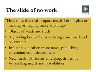 The slide of no work “ How does this stuff impact me, if I don’t plan on making or helping make anything?” Object of academic study A growing body of stories being consumed and co-created Influence on other areas: news, publishing, entertainment, infotainment New media platforms emerging, driven by storytelling needs and possibilities 