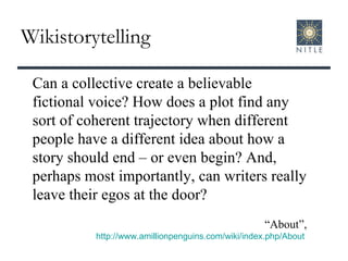 Wikistorytelling Can a collective create a believable fictional voice? How does a plot find any sort of coherent trajectory when different people have a different idea about how a story should end – or even begin? And, perhaps most importantly, can writers really leave their egos at the door? “ About”, http://www.amillionpenguins.com/wiki/index.php/About   