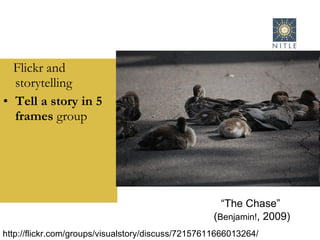 Flickr and storytelling Tell a story in 5 frames  group “ The Chase”  ( Benjamin! , 2009) http://flickr.com/groups/visualstory/discuss/72157611666013264/ 