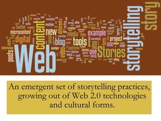 An emergent set of storytelling practices, growing out of Web 2.0 technologies and cultural forms. 