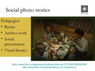 Social photo stories Pedagogies: Remix Archive work Social presentation Visual literacy ( http://www.flickr.com/groups/visualstory/discuss/72157603786255599/ ; http://www.flickr.com/photos/library_of_congress/  )  