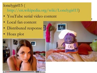 lonelygirl15 ( http://en.wikipedia.org/wiki/Lonelygirl15 )  YouTube serial video content Local fan content Distributed response Hoax plot 