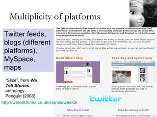 Multiplicity of platforms http://wetellstories.co.uk/stories/week2/   Twitter feeds, blogs (different platforms), MySpace, maps “ Slice”, from  We Tell Stories  anthology, Penguin (2008) 