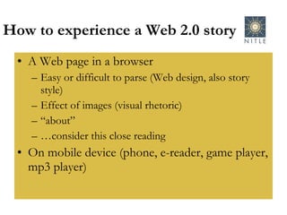 How to experience a Web 2.0 story A Web page in a browser Easy or difficult to parse (Web design, also story style) Effect of images (visual rhetoric) “ about” … consider this close reading On mobile device (phone, e-reader, game player, mp3 player) 