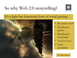 So why Web 2.0 storytelling? It’s a light but functional form of social gaming. Eve Online, from site Persistent world Distributed players Distributed knowledge Very low cost Some portability 