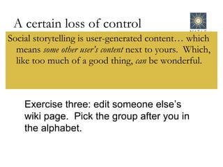 A certain loss of control Social storytelling is user-generated content… which means  some other user’s content  next to yours.  Which, like too much of a good thing,  can  be wonderful. Exercise three: edit someone else’s wiki page.  Pick the group after you in the alphabet. 