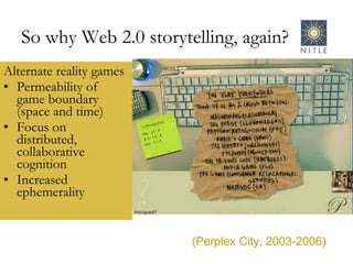 Alternate reality games Permeability of game boundary (space and time) Focus on distributed, collaborative cognition Increased ephemerality  So why Web 2.0 storytelling, again? (Perplex City, 2003-2006) 