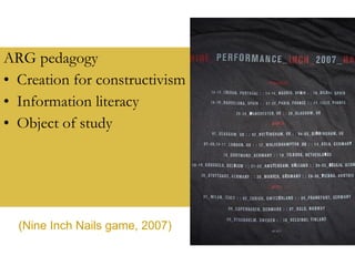 ARG pedagogy Creation for constructivism Information literacy Object of study (Nine Inch Nails game, 2007) 