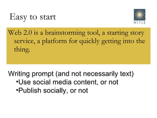 Easy to start Web 2.0 is a brainstorming tool, a starting story service, a platform for quickly getting into the thing. Writing prompt (and not necessarily text) Use social media content, or not Publish socially, or not 