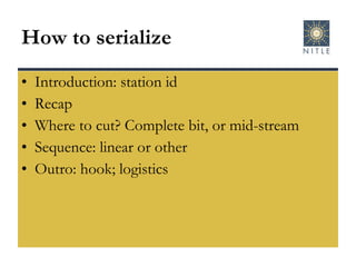 How to serialize Introduction: station id Recap Where to cut? Complete bit, or mid-stream Sequence: linear or other Outro: hook; logistics 