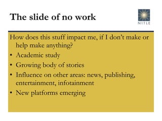 The slide of no work How does this stuff impact me, if I don’t make or help make anything? Academic study Growing body of stories Influence on other areas: news, publishing, entertainment, infotainment New platforms emerging 