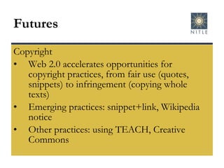 Futures Copyright Web 2.0 accelerates opportunities for copyright practices, from fair use (quotes, snippets) to infringement (copying whole texts) Emerging practices: snippet+link, Wikipedia notice Other practices: using TEACH, Creative Commons 