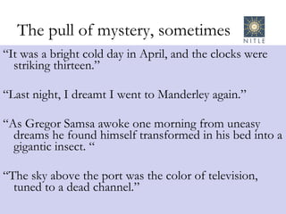 The pull of mystery, sometimes “ It was a bright cold day in April, and the clocks were striking thirteen.” “ Last night, I dreamt I went to Manderley again.” “ As Gregor Samsa awoke one morning from uneasy dreams he found himself transformed in his bed into a gigantic insect. “ “ The sky above the port was the color of television, tuned to a dead channel.” 
