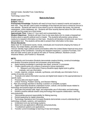 Hannah Sutter, Danielle Frost, Caila Bishop
CI 405
Technology Lesson Plan
                                          Back to the Future
Grade Level: 3-5
Subject: History
Prerequisite Knowledge: Students will need to know how to research events and people on
their own. They will also need a basic knowledge of the Internet and how to maneuver around a
new website. Students will need to know where to go for information like books, the internet,
newspapers, online databases, etc. Students will have recently learned about the 20th century
and will use this project as a final review.
Approximate Time: 3 days of 1 hour each and a presentation day.
Student Objectives: Students will learn how to use www.dipity.com to create a biographical
timeline about a specific political event or leader. The students will practice using various
mediums to research information on their topic. Students will develop a timeline and use it as a
presentation tool. The students will be able to present their information to the class.
Illinois Standards:
State Goal 16- Understand events, trends, individuals and movements shaping the history of
Illinois, the United States, and other nations.
16.B.2d- Identify major political events and leaders within the United States historical eras since
the adoption of the Constitution, including the westward expansion, Louisiana Purchase, Civil
War and 20th century wars as well as the roles of Thomas Jefferson, Abraham Lincoln,
Woodrow Wilson, and Franklin D. Roosevelt.

NETS:
1. Creativity and Innovation-Students demonstrate creative thinking, construct knowledge,
and develop innovative products and processes using technology.
a. Apply existing knowledge to generate new ideas, products, or processes
b. Create original works as a means of personal or group expression
         3. Research and Information Fluency-Students apply digital tools to gather,
            evaluate, and use information.
b. Locate, organize, analyze, evaluate, synthesize, and ethically use information from a
variety of sources and media.
c.    Evaluate and select information sources and digital tools based on the appropriateness to
specific tasks.
d. Process data and report results.
4. Critical Thinking, Problem Solving, and Decision Making
b. Plan and manage activities to develop a solution or complete a project.
5. Digital Citizenship-Students understand human, cultural, and societal issues related to
technology and practice legal and ethical behavior.
a. Advocate and practice safe, legal, and responsible use of information and technology.
b. Exhibit a positive attitude toward using technology that supports collaboration, learning,
and productivity.
c.    Demonstrate personal responsibility for lifelong learning.
d. Exhibit leadership for digital citizenship.
6. Technology Operations and Concepts-Students demonstrate a sound understanding of
technology concepts, systems, and operations.
a. Understand and use technology systems.
b. Select and use applications effectively and productively.
c.    Troubleshoot systems and applications.
d. Transfer current knowledge to learning of new technologies.
 