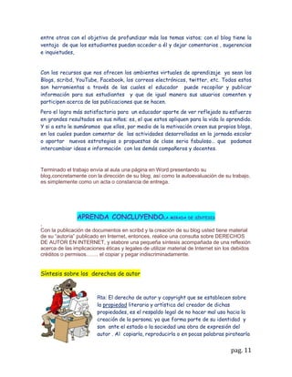 9. CONOCIMIENTO PREVIO REQUERIDO

El principal conocimiento que debe manejar el estudiante son las normas básicas de
higiene en el aula de informática y la utilización del computador como herramienta de
conocimiento, como también conocer qué nivel de interacción ha tenido el niño con
medios de tecnología como el computador.

Para abordar esta temática, se requiere que los niños conozcan previamente los
valores y antivalores. En cuanto a los valores, que puedan identificarlos y
diferenciarlos en los diferentes contextos diarios en que ellos se relacionan.



10. ORGANIZACIÓN DE LA ACTIVIDAD DE

En grupo.

Título: video de la convivencia:
http://www.youtube.com/watch?v=u5651tdwyXo&feature=related

http://www.youtube.com/watch?v=9zOwcD6mEuk&feature=related

Procedimiento:

                                    La maestra     es la encargada de adecuar un
                                    ambiente cómodo, ventilado y sin ninguna
                                    distracción en lo posible dentro el aula de
                                    informática; luego los conducirá a la sala de
                                    informática,     se   darán    las    indicaciones
                                    correspondientes al manejo y cuidado de los
                                    medios a utilizar “computadores y utilería”.

                                    Organizar a los niños sentados en las sillas con su
                                    respectivo computador,

                                     Explicar que se observara un video en internet y
el recurso a utilizar será youtubedel cual tendrán que identificar su tema principal y
dar una reflexión breve de lo visto.

A continuación hacer las advertencias pertinentes para la actitud que se debe tener
con el video, y la atención requerida para seguir instrucciones en el computador y en
la navegación de la web.

Guiar paso por paso en su proceso de informática para poder llegar a la web en este
caso a www.youtube.com.



                                                                              pag. 11
 