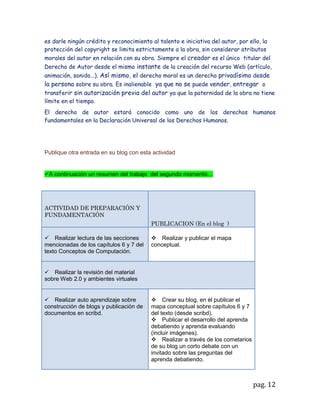 Nota: cuantas veces sea necesario se repetirá el procedimiento. Una vez terminada la
actividad los niños saldrán del aula de informática en orden




EVALUACION

  Una vez terminado el video la profesora abrirá un debate o foro sobre ¿cuál es el
  tema principal de lo visto? y ¿cómo esto se aplica a la realidad? ; luego les
  preguntara ¿quéprocedimiento recuerdan que se debió seguir, para ver el video o?;
  ¿que aprendieron? ; ¿qué fue lo que más les llamo la atención?; y que comentarios
  harían de lo observado

  Se evaluara la forma como siguieron las instrucción para navegar y observar el video
 en el salón de informática


AUTO EVALUACION

  se les dará a cada estudiante un papel para que contesten la siguiente pregunta:
 ¿Cómo les pareció la clase?¿ cree que es importante conocer y manejar el
 computador y los servicios que este ofrece?; que recomendaciones o sugerencias
 darían para una nueva actividad con medios tecnológicos




Elabore las conclusiones generales del trabajo en las que se involucren los contenidos,
la metodología y las herramientas utilizadas en este segundo momento.


En el campo de la educación nosotros los docentes somos el agente que facilitamos y
compartimos los saberes hacia quienes lo requieren para aportar a la formación
integral del individuo, ahora en estos tiempos donde el educando esta rodeado de
nuevas tecnologías y más facilidades para el acceso de información , se debe adaptar
las tradicionales metodologías a la nueva era teniendo presente que el educando
también adquiere conocimiento fuera de la institución y que para poder competir con
ello y encaminar al niño a ser competente requiere de conocer e interactuar con el
mundo virtual y tecnológico, aprendiendoa darle un buen uso a la red o la web.
Para el educador es un reto aplicar y mejorar el ambiente de aprendizaje así se
propone construir un blog en el cual se pueda encontrardocumento , videos, audios


                                                                               pag. 12
 