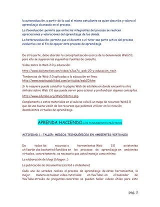 GUÍA DE APRENDIZAJE

Del      texto      de    Parsons-Oja      "CONCEPTOS         DE     COMPUTACIÓN
NUEVASPERSPECTIVAS"            Décima     edición,   realice la   lectura del capítulo
6 (secciones A, By C), y capitulo 7 (secciones A, B y D) y prepare una breve síntesis
que utilizará enEl aprenda haciendo.

En los capítulos mencionados del texto, encontraron generalidades enfocadashacia
el aspecto técnico de Internet, abordados estos fundamentos, debemosadentrarnos
ahora en las posibilidades educativas de Internet; para ello van aestudiar la
denominada Web 2.0, su filosofía, sus recursos y cómo los podemosutilizar con
propósitos educativos, concretamente en la creación de actividades deaprendizaje
pertinentes en ambientes virtuales. Complementando el tema delprimer momento del
curso sobre “nuevos ambientes de aprendizaje” profundiceahora en los ambientes
virtuales de aprendizaje, para ello, realice una búsqueda deinformación que le permita
resolver las siguientes preguntas:


¿Qué se entiende por ambiente virtual de aprendizaje?



Rta: Se entiende por ambiente virtual de aprendizaje como un entorno de enseñanza
rodeado por tecnología; si lo enfocáramos al contexto de la educación seria
encaminado, a la utilización de estos elementos o herramientas como recursos
didácticos, dirigidos a facilitar la comunicación ,la distribución de la información, la
utilización del tiempo y en la creación interacciones entre los estudiantes y el
maestro o viceversa, para que así, se propicie en el salón de clases la utilidad y el valor
de las tecnologías actuales que en un futuro van a
operar como instrumentos de mediación en la
construcción del saber, es decir ,que ahí, es donde se
propone una estructura de acción específica para
aprender.

 Se considera que un ambiente virtual de aprendizaje
se caracteriza por ser dinámico, participativo,
agradable, constructivo e interactivo donde se
desarrolla    condiciones    favorables     para   el
aprendizaje. Al igual, La podemos describir como una
herramienta tecnológica que posibilita al educando y el educador romper barreras de
lo conocido y poder explorar nuevas formas, métodos o contenidos basados en la
construcción del conocimiento en nuevos mundos virtuales al alcance de la mano.



                                                                                   pag. 3
 