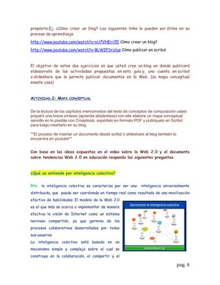 ¿Qué tipo derecursos se emplean en los ambientes virtuales?



   Los recursos más habituales que se emplean son principalmente los recursos
   digitalizados ya sean bibliotecas virtuales, libros electrónicos, tabletas digitales,
   los sitios web como:SlideShare (presentaciones)
   Google Docs (documentos, hoja     de     cálculo,
   presentaciones)
   YouTube (videos)
   Flickr (fotografías)
   OurPictures (fotografías)
   SnapFish (fotografías)
   Fotki (fotografías)
   Odeo (podcasts) entre otros…
   La televisión, la radio, sistemas satelitales,
   sin alejarnos de los recursos físicos.




¿Qué tipo de actividades, de relaciones docente- estudiante y de evaluación sepueden
dar en este tipo de ambientes?



                                          Algunas actividades propias para este espacio
                                          serían los foros participativos, debates de un
                                          tema en específico o a bases de preguntas, ya
                                          sean en línea o no, chats, publicaciones en
                                          redes sociales en grupos determinados, por
                                          medios de los correos electrónicos enviando
                                          información, las construcción de blogs entre
                                          otros.
                                          En estos los ambientes virtuales de
                                          aprendizaje encontramos dos clases de
relaciones entre docente y estudiante; las relaciones sincrónicas donde el educador y
los estudiantes que forman parte del proceso se encuentren juntamente en el tiempo
pero no obligatoriamente en el espacio aquí se podrían dar un ejemplo de los videos o
conferencias en línea, al igual que los videos tutoriales. Y por último las relaciones
asincrónicas a diferencia no se requierende que los usuarios del proceso coincidan en
el tiempo.
Para evaluar en un ambiente podemos aplicarvarias estrategias evaluativas tales
como:

                                                                                  pag. 4
 
