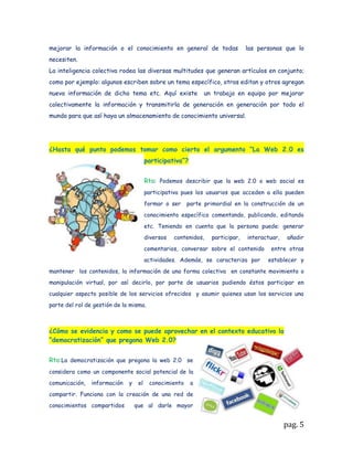 la autoevaluación, a partir de la cual el mismo estudiante es quien describe y valora el
aprendizaje alcanzado en el proceso.
La Coevaluación: permite que entre los integrantes del proceso se realicen
apreciaciones y valoraciones del aprendizaje de los demás.
La heteroevaluación: permite que el docente o el tutor sea parte activa del proceso
evaluativo con el fin de apoyar este proceso de aprendizaje


De otra parte, debe abordar la conceptualización acerca de la denominada Web2.0,
para ello se sugieren las siguientes fuentes de consulta.

Video sobre la Web 2.0 y educación:

http://www.dailymotion.com/video/x2ax7x_web-20-y-educacion_tech

Tendencias de Web 2.0 aplicadas a la educación en línea:
http://www.nosolousabilidad.com/articulos/web20.htm
Si lo requiere puede consultar la página Web de eduteka en donde encuentra otra
síntesis sobre Web 2.0 que puede servir para aclarar y profundizar algunos conceptos.
http://www.eduteka.org/Web20Intro.php

Complemento a estos materiales en el aula se colocó un mapa de recursos Web2.0
que da una buena visión de los recursos que podemos utilizar en la creación
deambientes virtuales de aprendizaje.



            APRENDA HACIENDO.LOS FUNDAMENTOS PRÁCTICOS

ACTIVIDAD 1: TALLER: MEDIOS TECNOLÓGICOS EN AMBIENTES VIRTUALES



De        todos los     recursos o       herramientas Web       2.0  existentes
utilizarán dos bastantedifundidos en los procesos de aprendizaje en ambientes
virtuales, concretamente, es necesario que usted maneje como mínimo:
La elaboración de blogs (blogger…)

La publicación de documentos (scribd o slideshare)

Cada uno de ustedes realiza el proceso de aprendizaje de estas herramientas, la
mejor    manera es buscar video-tutoriales  en YouTube; en    el buscador    de
YouTube através de preguntas concretas se pueden hallar videos útiles para este



                                                                                  pag. 5
 
