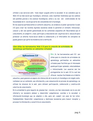 propósito,Ej. ¿Cómo crear un blog? Los siguientes links le pueden ser útiles en su
proceso de aprendizaje
http://www.youtube.com/watch?v=nU7VNErii5I Cómo crear un blog?

http://www.youtube.com/watch?v=BLWIFSrz1us Cómo publicar en scribd


El objetivo de estos dos ejercicios es que usted cree un blog en donde publicará
eldesarrollo de las actividades propuestas en esta guía y, una cuenta en scribd
o slideshare que le permita publicar documentos en la Web. (su mapa conceptual
eneste caso)



ACTIVIDAD 2: MAPA CONCEPTUAL


De la lectura de los capítulos mencionados del texto de conceptos de computación usted
preparó una breve síntesis (aprenda alistándose) con ella elabore un mapa conceptual
sencillo en lo posible con Cmaptools, expórtelo en formato PDF y publíquelo en Scribd
para luego insertarlo en su blog.

**El proceso de insertar un documento desde scribd o slideshare al blog también lo
encuentra en youtube**


Con base en las ideas expuestas en el video sobre la Web 2.0 y el documento
sobre tendencias Web 2.0 en educación responda las siguientes preguntas.



¿Qué se entiende por inteligencia colectiva?


Rta: la inteligencia colectiva se caracteriza por ser una     inteligencia universalmente
distribuida, que puede ser coordinada en tiempo real como resultado de una movilización
efectiva de habilidades. El modelo de la Web 2.0
es el que más se acerca a implementar de manera
efectiva la visión de Internet como un sistema
nervioso compartido, ya que germina de los
procesos colaborativos desarrollados por todos
sus usuarios
La inteligencia colectiva está basada en un
mecanismo simple y complejo sobre el cual se
construye en la colaboración, el compartir y el

                                                                                     pag. 6
 