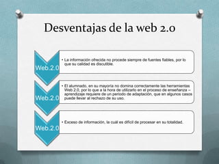 Desventajas de la web 2.0

          • La información ofrecida no procede siempre de fuentes fiables, por lo
            que su calidad es discutible.
Web.2.0

          • El alumnado, en su mayoría no domina correctamente las herramientas
            Web 2.0, por lo que a la hora de utilizarlo en el proceso de enseñanza –
            aprendizaje requiere de un periodo de adaptación, que en algunos casos
Web.2.0     puede llevar al rechazo de su uso.




          • Exceso de información, la cuál es difícil de procesar en su totalidad.
Web.2.0
 