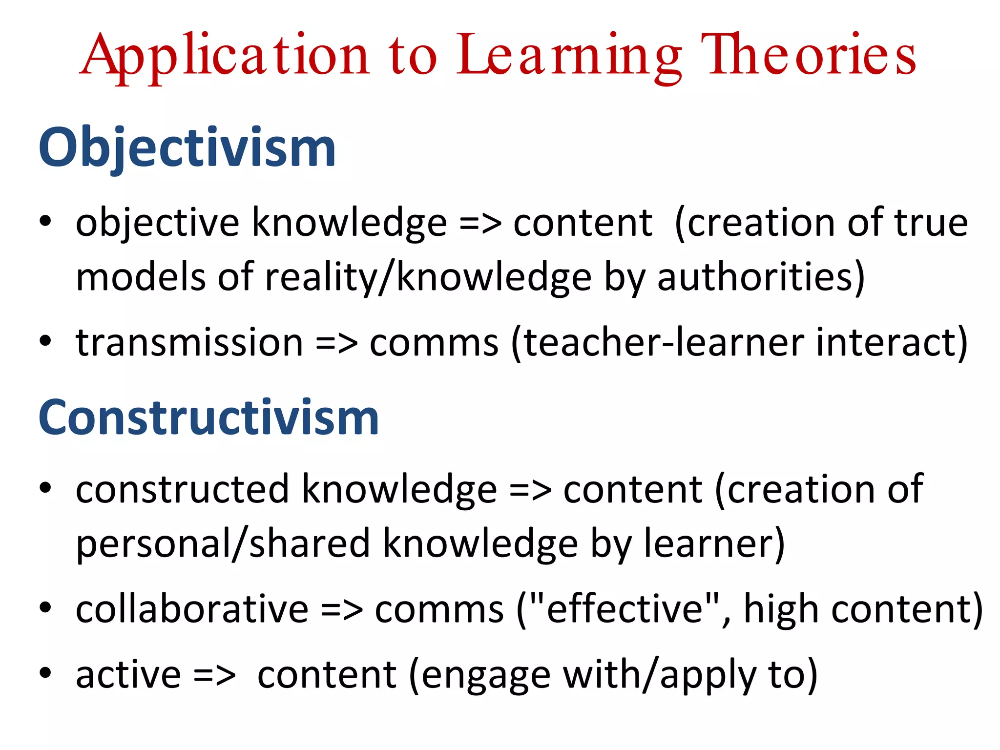 Application to Learning Theories Objectivism objective knowledge => content  (creation of true models of reality/knowledge by authorities) transmission => comms (teacher-learner interact) Constructivism constructed knowledge => content (creation of personal/shared knowledge by learner) collaborative => comms (&quot;effective&quot;, high content) active =>  content (engage with/apply to) 