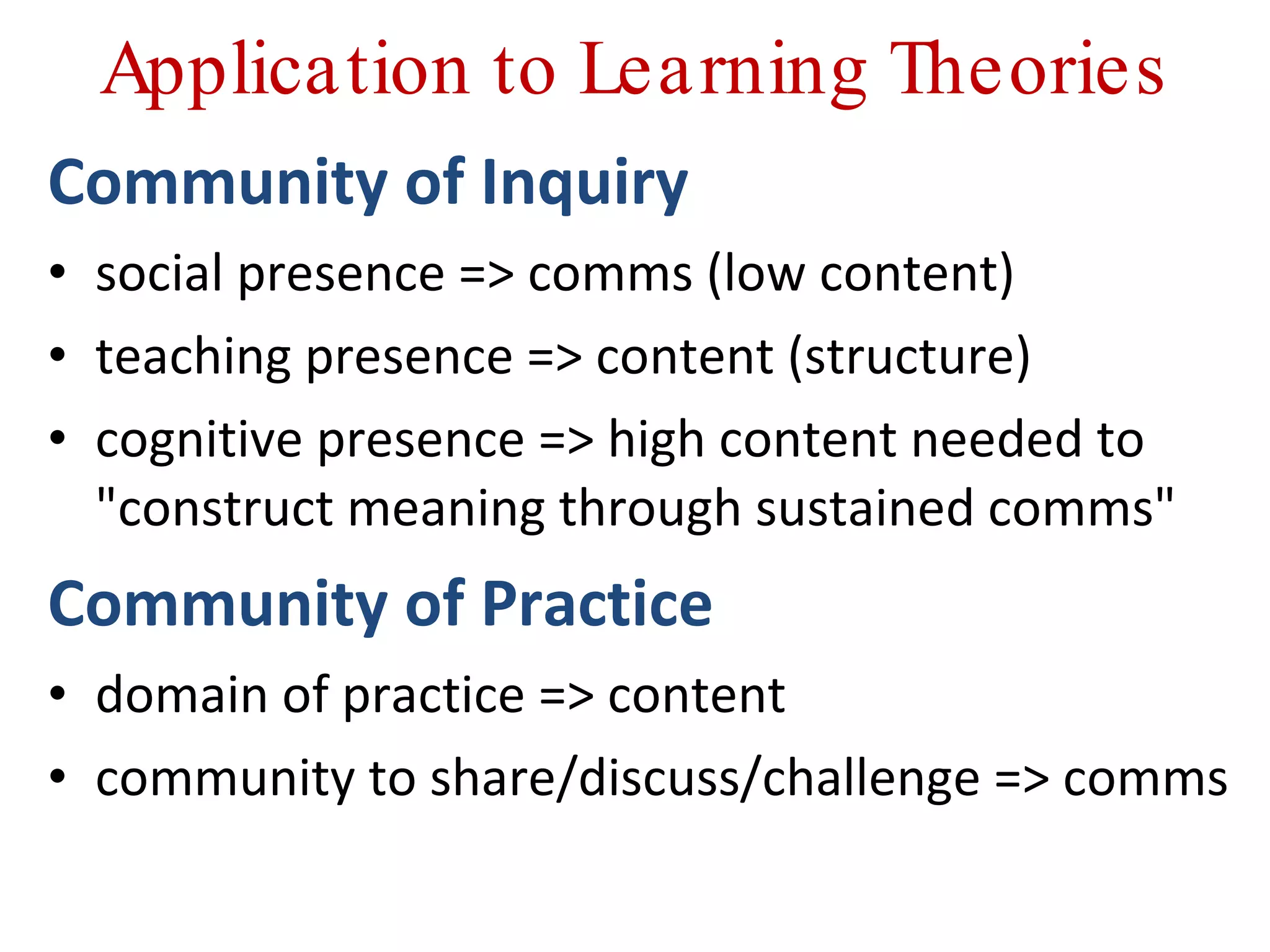 Application to Learning Theories Community of Inquiry social presence => comms (low content) teaching presence => content (structure) cognitive presence => high content needed to &quot;construct meaning through sustained comms&quot;  Community of Practice domain of practice => content community to share/discuss/challenge => comms 