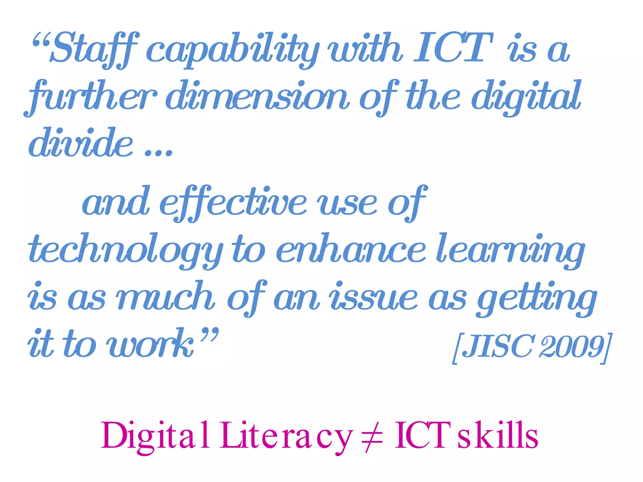 Digital Literacy ≠ ICT skills “ Staff capability with ICT  is a further dimension of the digital divide …  and effective use of technology to enhance learning is as much of an issue as getting it to work”  [JISC 2009] 