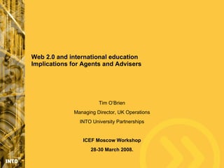 Web 2.0 and international education
Implications for Agents and Advisers




                       Tim O’Brien
             Managing Director, UK Operations
               INTO University Partnerships


                ICEF Moscow Workshop
                    28-30 March 2008.
 