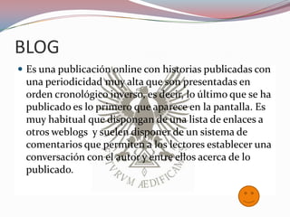 BLOG
 Es una publicación online con historias publicadas con
 una periodicidad muy alta que son presentadas en
 orden cronológico inverso, es decir, lo último que se ha
 publicado es lo primero que aparece en la pantalla. Es
 muy habitual que dispongan de una lista de enlaces a
 otros weblogs y suelen disponer de un sistema de
 comentarios que permiten a los lectores establecer una
 conversación con el autor y entre ellos acerca de lo
 publicado.
 