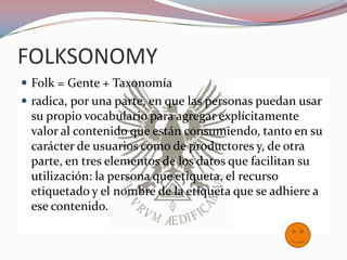 FOLKSONOMY
 Folk = Gente + Taxonomía
 radica, por una parte, en que las personas puedan usar
 su propio vocabulario para agregar explícitamente
 valor al contenido que están consumiendo, tanto en su
 carácter de usuarios como de productores y, de otra
 parte, en tres elementos de los datos que facilitan su
 utilización: la persona que etiqueta, el recurso
 etiquetado y el nombre de la etiqueta que se adhiere a
 ese contenido.
 