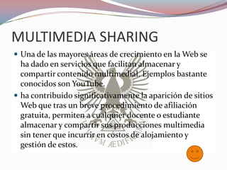 MULTIMEDIA SHARING
 Una de las mayores áreas de crecimiento en la Web se
  ha dado en servicios que facilitan almacenar y
  compartir contenido multimedial. Ejemplos bastante
  conocidos son YouTube.
 ha contribuido significativamente la aparición de sitios
  Web que tras un breve procedimiento de afiliación
  gratuita, permiten a cualquier docente o estudiante
  almacenar y compartir sus producciones multimedia
  sin tener que incurrir en costos de alojamiento y
  gestión de estos.
 