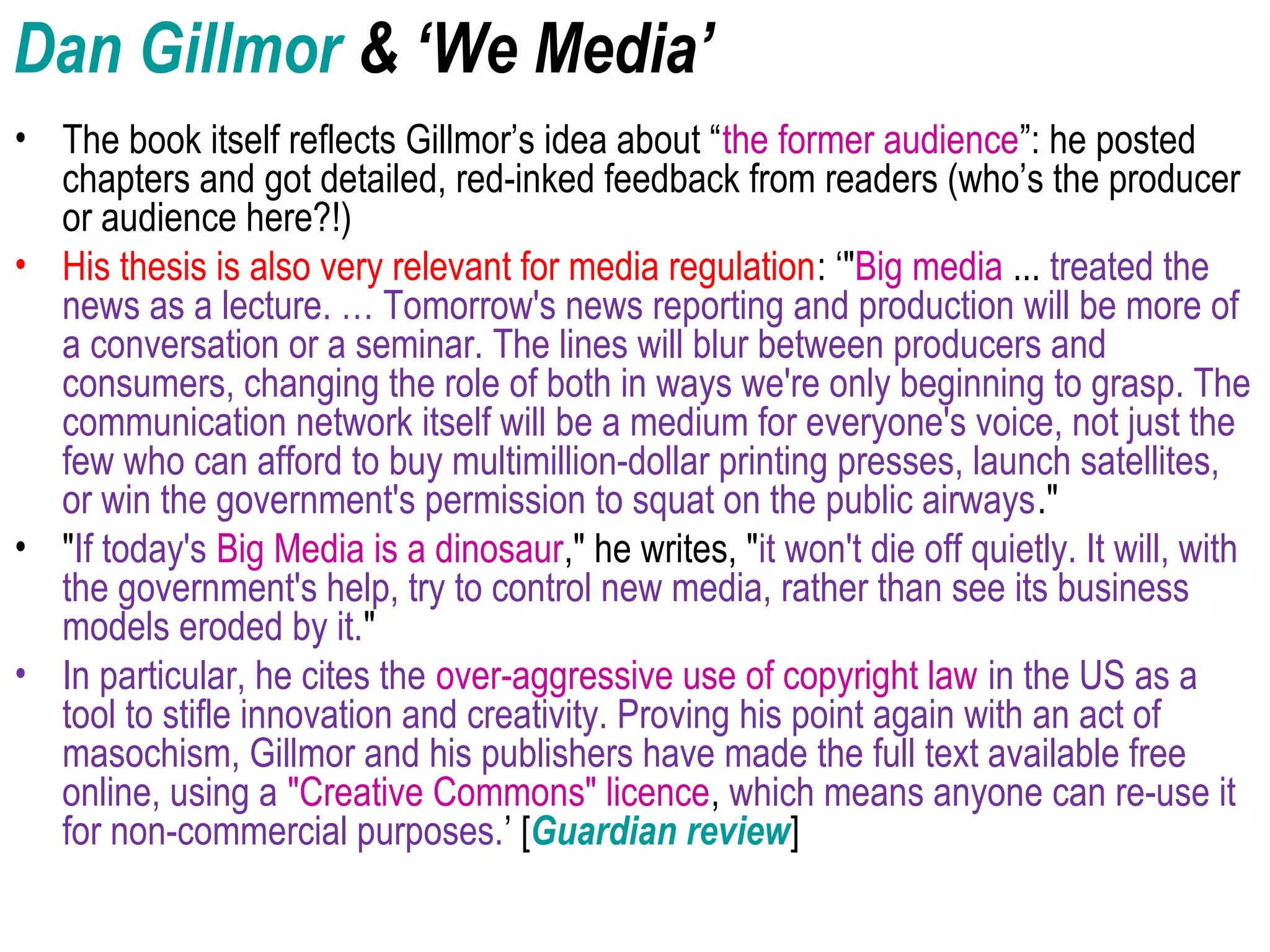 Dan Gillmor & ‘We Media’
• The book itself reflects Gillmor’s idea about “the former audience”: he posted
chapters and got detailed, red-inked feedback from readers (who’s the producer
or audience here?!)
• His thesis is also very relevant for media regulation: ‘"Big media ... treated the
news as a lecture. … Tomorrow's news reporting and production will be more of
a conversation or a seminar. The lines will blur between producers and
consumers, changing the role of both in ways we're only beginning to grasp. The
communication network itself will be a medium for everyone's voice, not just the
few who can afford to buy multimillion-dollar printing presses, launch satellites,
or win the government's permission to squat on the public airways."
• "If today's Big Media is a dinosaur," he writes, "it won't die off quietly. It will, with
the government's help, try to control new media, rather than see its business
models eroded by it."
• In particular, he cites the over-aggressive use of copyright law in the US as a
tool to stifle innovation and creativity. Proving his point again with an act of
masochism, Gillmor and his publishers have made the full text available free
online, using a "Creative Commons" licence, which means anyone can re-use it
for non-commercial purposes.’ [Guardian review]
 