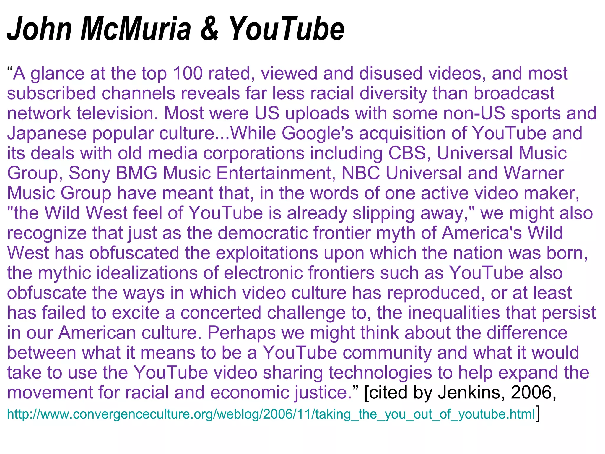 John McMuria & YouTube
“A glance at the top 100 rated, viewed and disused videos, and most
subscribed channels reveals far less racial diversity than broadcast
network television. Most were US uploads with some non-US sports and
Japanese popular culture...While Google's acquisition of YouTube and
its deals with old media corporations including CBS, Universal Music
Group, Sony BMG Music Entertainment, NBC Universal and Warner
Music Group have meant that, in the words of one active video maker,
"the Wild West feel of YouTube is already slipping away," we might also
recognize that just as the democratic frontier myth of America's Wild
West has obfuscated the exploitations upon which the nation was born,
the mythic idealizations of electronic frontiers such as YouTube also
obfuscate the ways in which video culture has reproduced, or at least
has failed to excite a concerted challenge to, the inequalities that persist
in our American culture. Perhaps we might think about the difference
between what it means to be a YouTube community and what it would
take to use the YouTube video sharing technologies to help expand the
movement for racial and economic justice.” [cited by Jenkins, 2006,
http://www.convergenceculture.org/weblog/2006/11/taking_the_you_out_of_youtube.html]
 