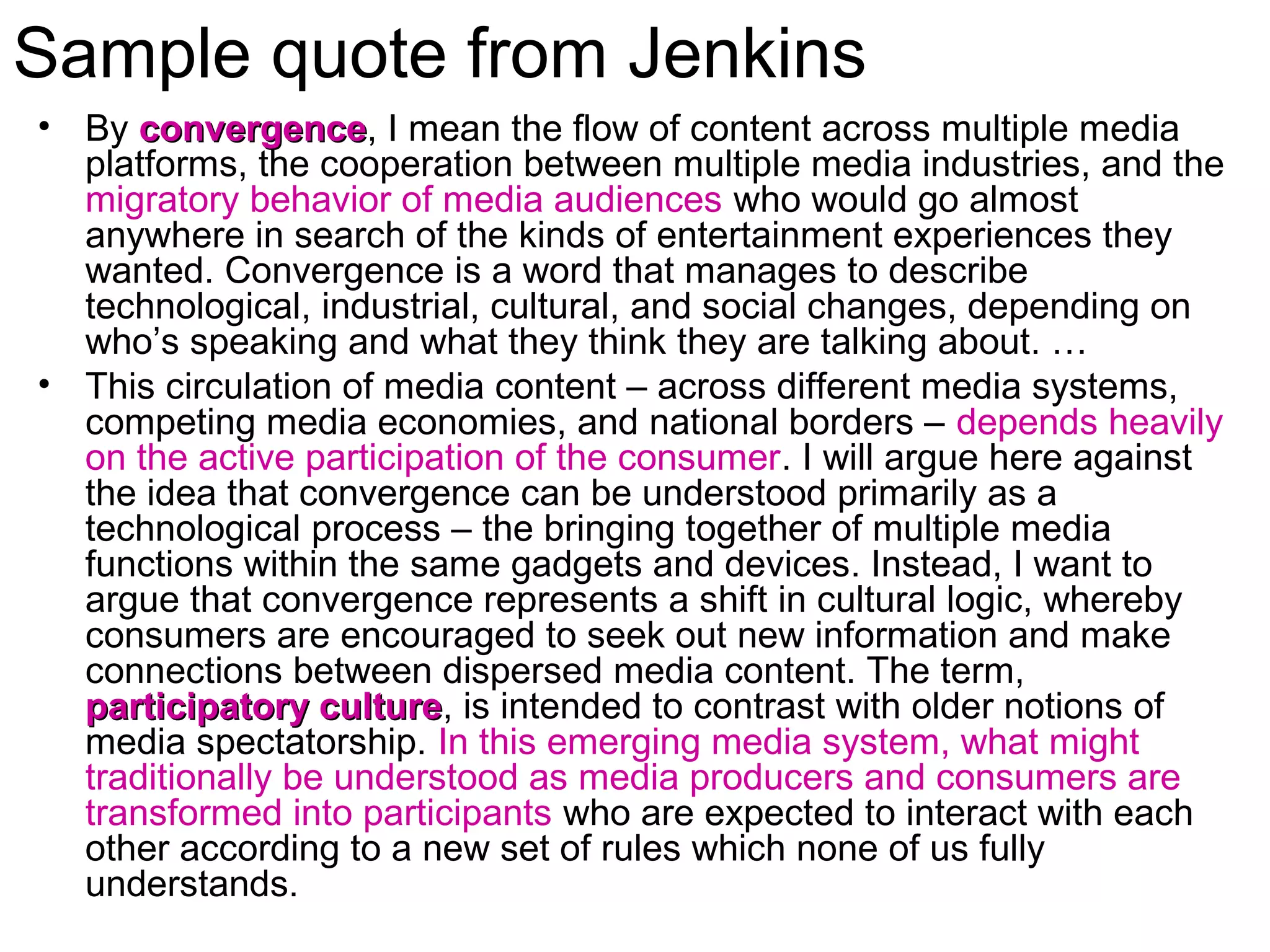 Sample quote from Jenkins
• By convergenceconvergence, I mean the flow of content across multiple media
platforms, the cooperation between multiple media industries, and the
migratory behavior of media audiences who would go almost
anywhere in search of the kinds of entertainment experiences they
wanted. Convergence is a word that manages to describe
technological, industrial, cultural, and social changes, depending on
who’s speaking and what they think they are talking about. …
• This circulation of media content – across different media systems,
competing media economies, and national borders – depends heavily
on the active participation of the consumer. I will argue here against
the idea that convergence can be understood primarily as a
technological process – the bringing together of multiple media
functions within the same gadgets and devices. Instead, I want to
argue that convergence represents a shift in cultural logic, whereby
consumers are encouraged to seek out new information and make
connections between dispersed media content. The term,
participatory cultureparticipatory culture, is intended to contrast with older notions of
media spectatorship. In this emerging media system, what might
traditionally be understood as media producers and consumers are
transformed into participants who are expected to interact with each
other according to a new set of rules which none of us fully
understands.
 