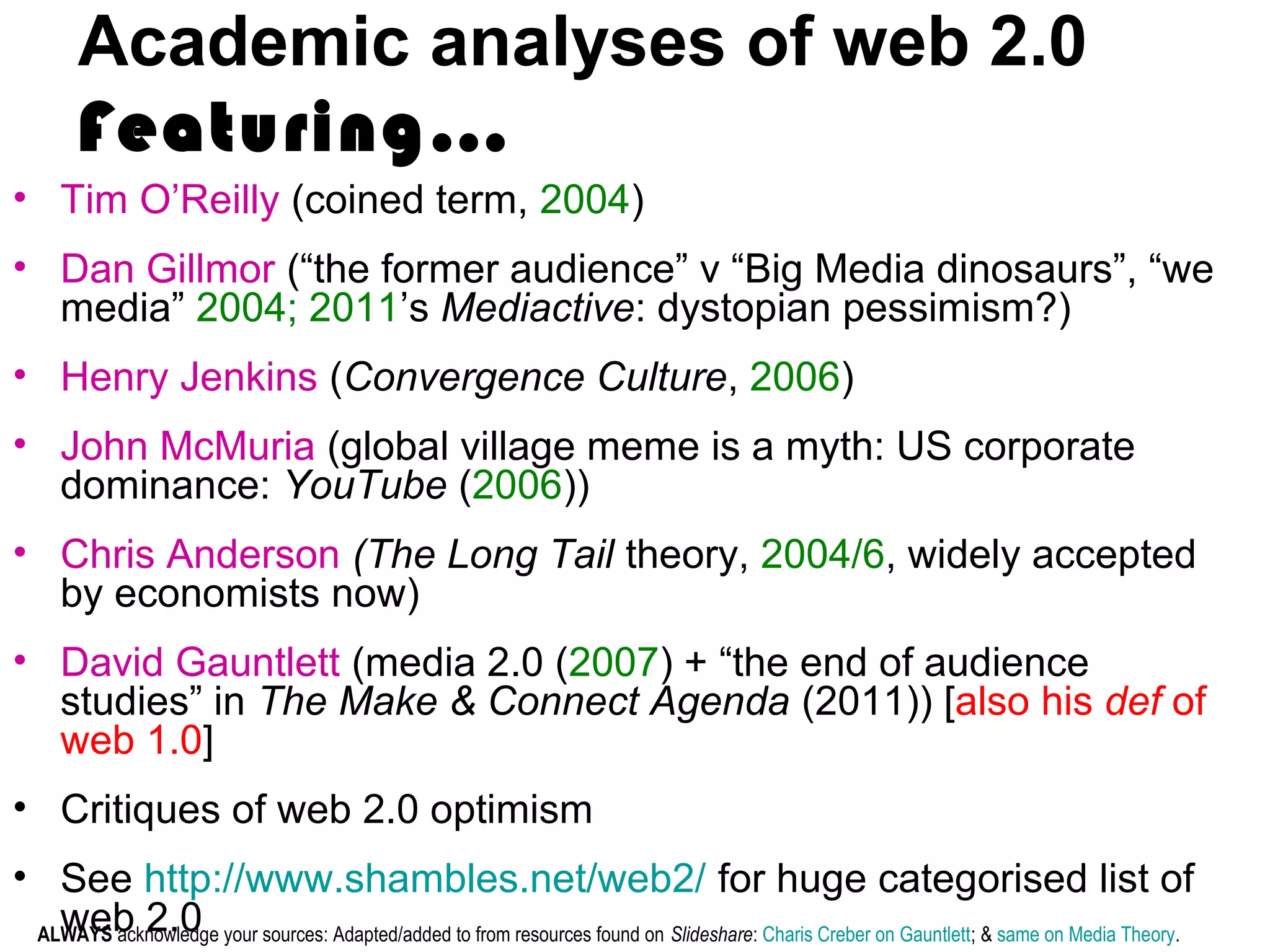 Academic analyses of web 2.0
Featuring…
• Tim O’Reilly (coined term, 2004)
• Dan Gillmor (“the former audience” v “Big Media dinosaurs”, “we
media” 2004; 2011’s Mediactive: dystopian pessimism?)
• Henry Jenkins (Convergence Culture, 2006)
• John McMuria (global village meme is a myth: US corporate
dominance: YouTube (2006))
• Chris Anderson (The Long Tail theory, 2004/6, widely accepted
by economists now)
• David Gauntlett (media 2.0 (2007) + “the end of audience
studies” in The Make & Connect Agenda (2011)) [also his def of
web 1.0]
• Critiques of web 2.0 optimism
• See http://www.shambles.net/web2/ for huge categorised list of
web 2.0ALWAYS acknowledge your sources: Adapted/added to from resources found on Slideshare: Charis Creber on Gauntlett; & same on Media Theory.
 