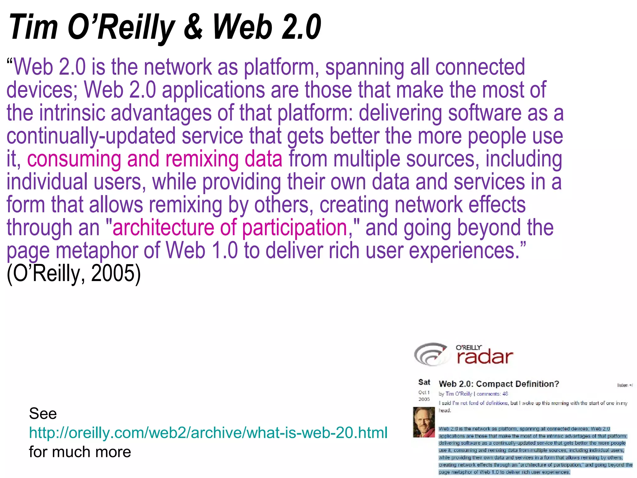 Tim O’Reilly & Web 2.0
“Web 2.0 is the network as platform, spanning all connected
devices; Web 2.0 applications are those that make the most of
the intrinsic advantages of that platform: delivering software as a
continually-updated service that gets better the more people use
it, consuming and remixing data from multiple sources, including
individual users, while providing their own data and services in a
form that allows remixing by others, creating network effects
through an "architecture of participation," and going beyond the
page metaphor of Web 1.0 to deliver rich user experiences.”
(O’Reilly, 2005)
See
http://oreilly.com/web2/archive/what-is-web-20.html
for much more
 