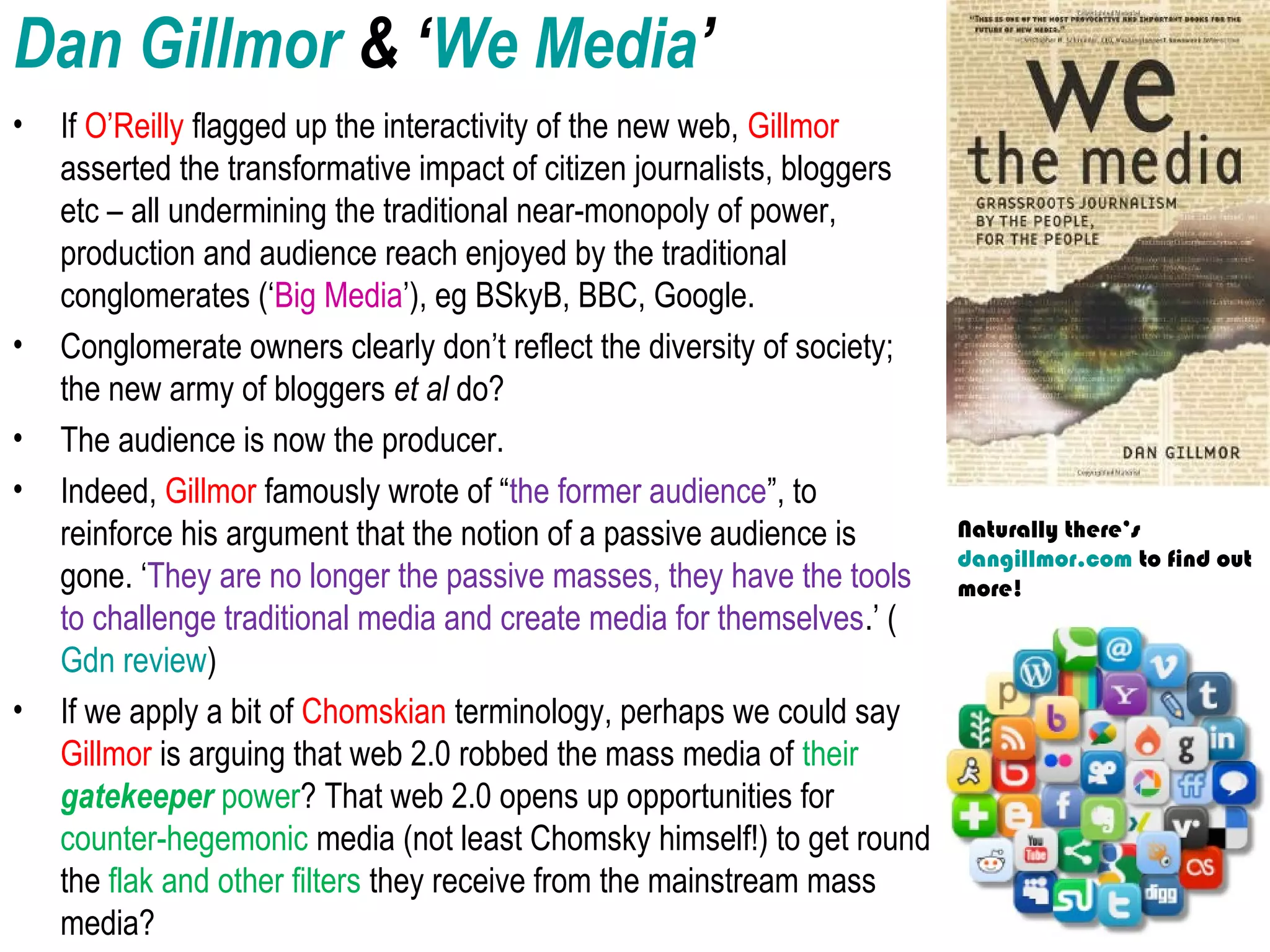 Dan Gillmor & ‘We Media’
• If O’Reilly flagged up the interactivity of the new web, Gillmor
asserted the transformative impact of citizen journalists, bloggers
etc – all undermining the traditional near-monopoly of power,
production and audience reach enjoyed by the traditional
conglomerates (‘Big Media’), eg BSkyB, BBC, Google.
• Conglomerate owners clearly don’t reflect the diversity of society;
the new army of bloggers et al do?
• The audience is now the producer.
• Indeed, Gillmor famously wrote of “the former audience”, to
reinforce his argument that the notion of a passive audience is
gone. ‘They are no longer the passive masses, they have the tools
to challenge traditional media and create media for themselves.’ (
Gdn review)
• If we apply a bit of Chomskian terminology, perhaps we could say
Gillmor is arguing that web 2.0 robbed the mass media of their
gatekeeper power? That web 2.0 opens up opportunities for
counter-hegemonic media (not least Chomsky himself!) to get round
the flak and other filters they receive from the mainstream mass
media?
Naturally there’s
dangillmor.com to find out
more!
 