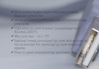  New technologies have replicated many
  familiar practices
 More polished performances of conventional
  practices 
 "Old wine in new bottles" (Lankshear and
  Knobel, 2007) 
 Who put the C in ICT? 
 Radical break promised by new technology is
  the potential for opening up new learning
  spaces
 Peer to peer interactivity and learning 
 