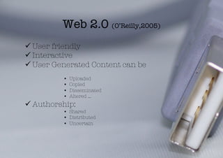 Web 2.0 (O’Reilly,2005)
 User friendly
 Interactive
 User Generated Content can be
          •    Uploaded
          •    Copied
          •    Disseminated
          •    Altered …
 Authorship: 
          •  Shared
          •  Distributed
          •  Uncertain
 