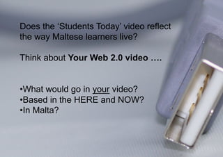 Does the ‘Students Today’ video reflect
the way Maltese learners live?

Think about Your Web 2.0 video ….


• What would go in your video?
• Based in the HERE and NOW?
• In Malta?
 
